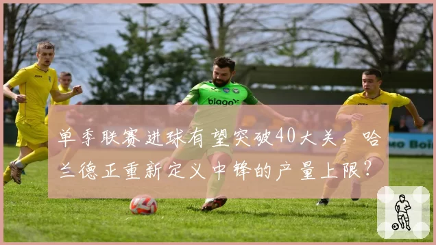 单季联赛进球有望突破40大关,哈兰德正重新定义中锋的产量上限?