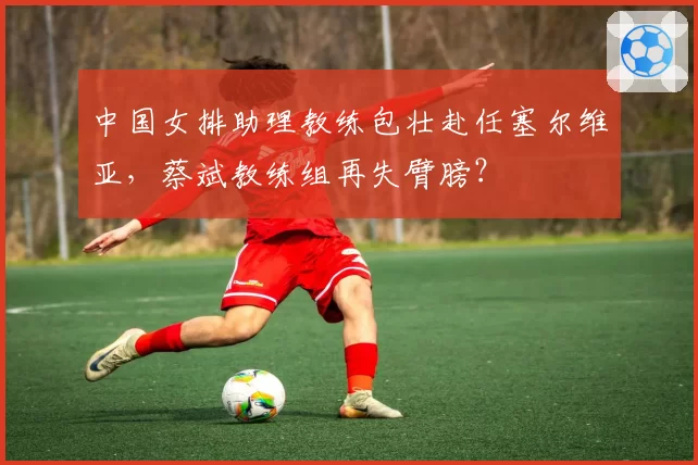 中国女排助理教练包壮赴任塞尔维亚，蔡斌教练组再失臂膀？