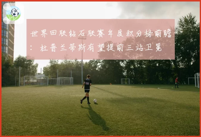 世界田联钻石联赛年度积分榜前瞻:杜普兰蒂斯有望提前三站卫冕