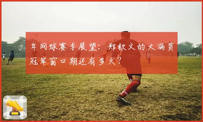 年网球赛季展望:郑钦文的大满贯冠军窗口期还有多久?