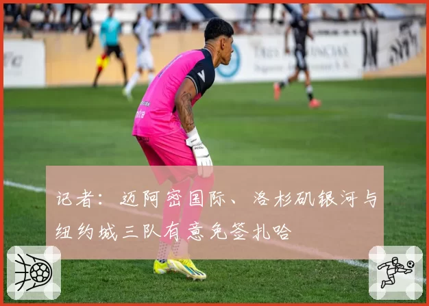 记者:迈阿密国际、洛杉矶银河与纽约城三队有意免签扎哈