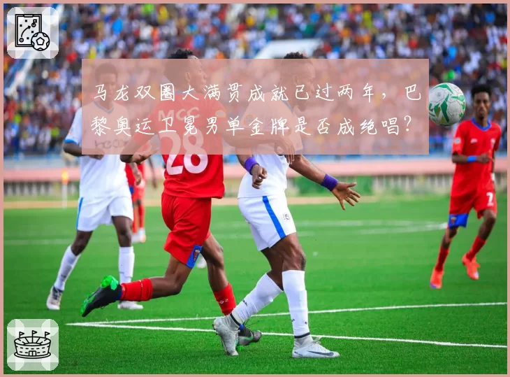马龙双圈大满贯成就已过两年，巴黎奥运卫冕男单金牌是否成绝唱？