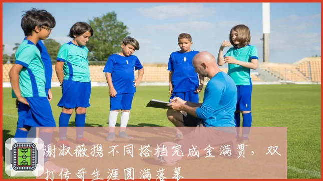 谢淑薇携不同搭档完成金满贯,双打传奇生涯圆满落幕