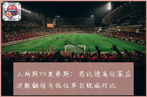 人纳斯vs里弗斯：恩比德高位策应次数翻倍与低位单打锐减对比