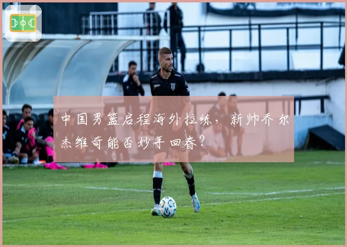 中国男篮启程海外拉练，新帅乔尔杰维奇能否妙手回春？