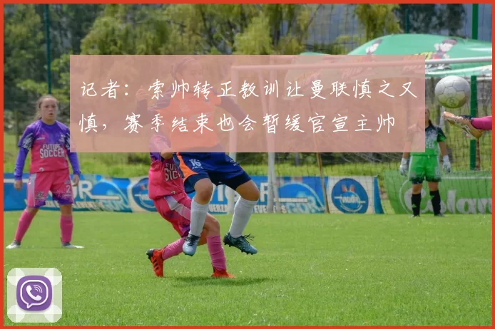 记者:索帅转正教训让曼联慎之又慎,赛季结束也会暂缓官宣主帅