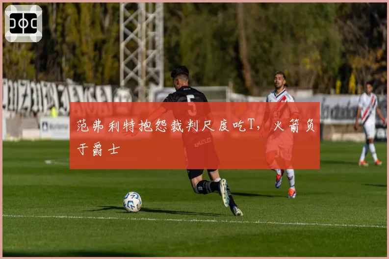 范弗利特抱怨裁判尺度吃T,火箭负于爵士