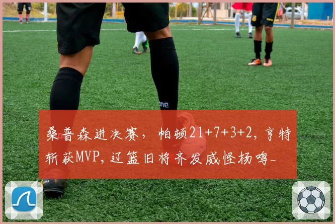桑普森进决赛，帕顿21+7+3+2,亨特斩获MVP,辽篮旧将齐发威怪杨鸣_