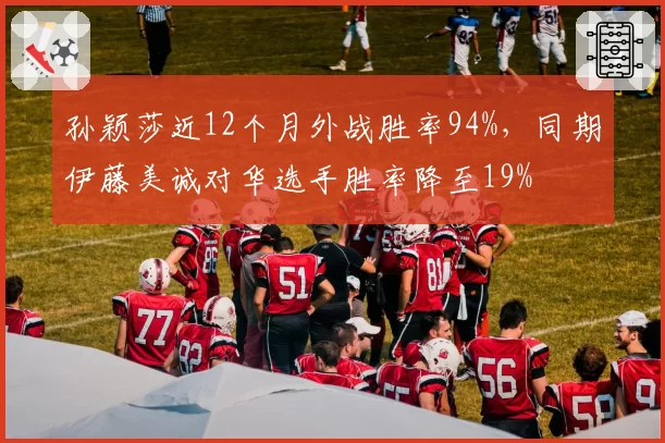 孙颖莎近12个月外战胜率94%，同期伊藤美诚对华选手胜率降至19%