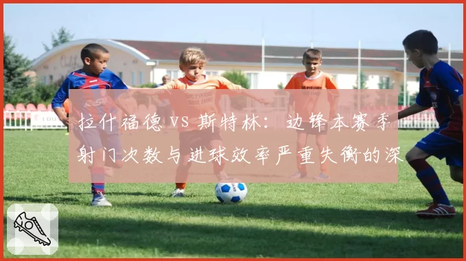 拉什福德 vs 斯特林：边锋本赛季射门次数与进球效率严重失衡的深层对比