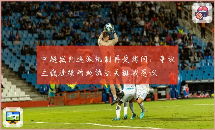 中超裁判选派机制再受拷问，争议主裁连续两轮执法关键战惹议