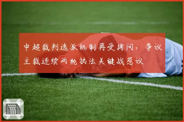 中超裁判选派机制再受拷问，争议主裁连续两轮执法关键战惹议