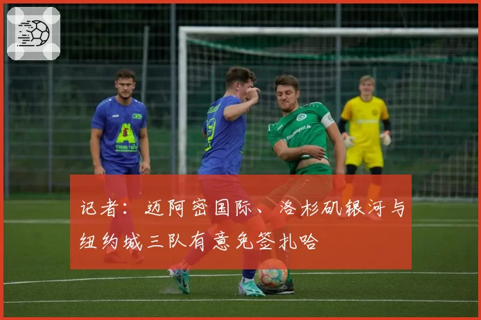 记者:迈阿密国际、洛杉矶银河与纽约城三队有意免签扎哈