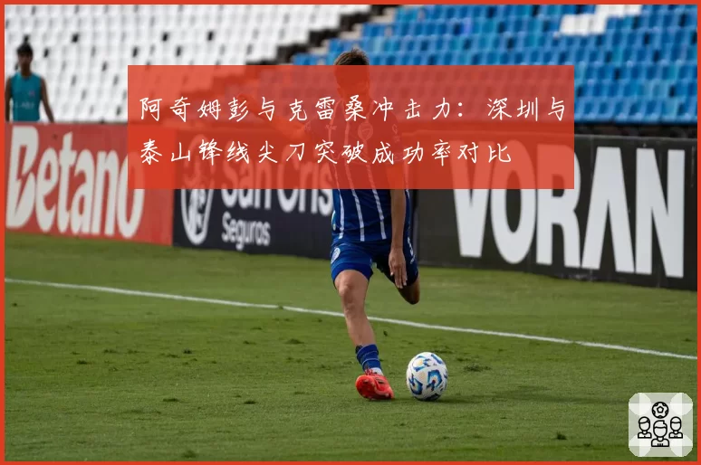 阿奇姆彭与克雷桑冲击力:深圳与泰山锋线尖刀突破成功率对比