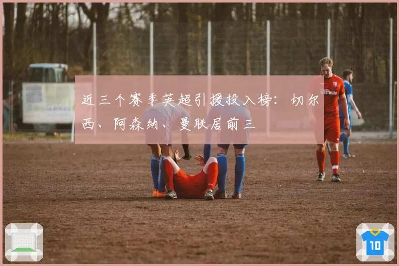 近三个赛季英超引援投入榜:切尔西、阿森纳、曼联居前三