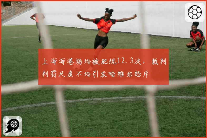 上海海港场均被犯规12.3次，裁判判罚尺度不均引发哈维尔怒斥