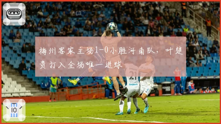 梅州客家主场1-0小胜河南队，叶楚贵打入全场唯一进球