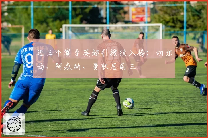 近三个赛季英超引援投入榜:切尔西、阿森纳、曼联居前三