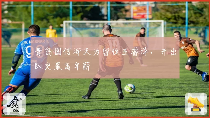 青岛国信海天为留住王睿泽,开出队史最高年薪