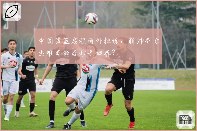 中国男篮启程海外拉练，新帅乔尔杰维奇能否妙手回春？