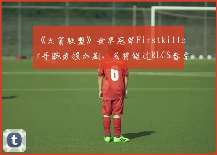 《火箭联盟》世界冠军Firstkiller手腕劳损加剧,或将错过RLCS春季Major