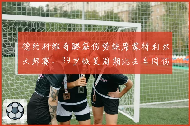 德约科维奇腿筋伤势缺席蒙特利尔大师赛,39岁恢复周期比去年同伤拉长4天引退役猜测__br_