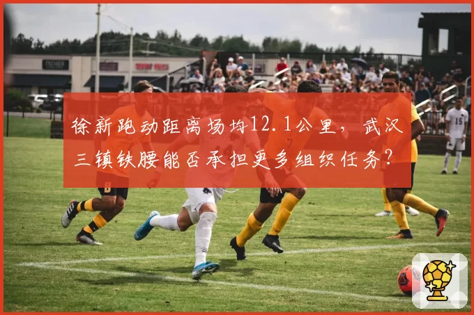 徐新跑动距离场均12.1公里，武汉三镇铁腰能否承担更多组织任务？