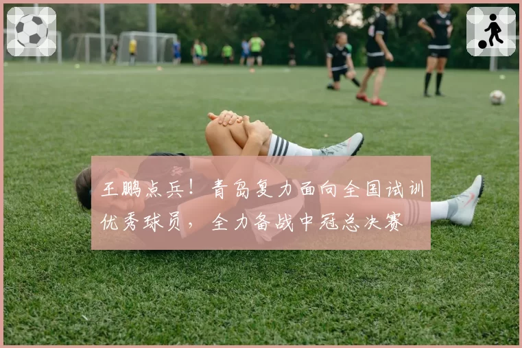 王鹏点兵!青岛复力面向全国试训优秀球员,全力备战中冠总决赛