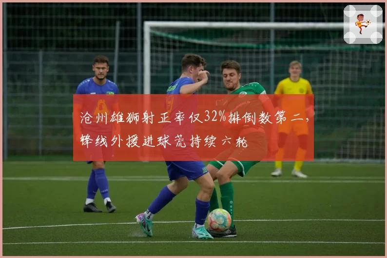沧州雄狮射正率仅32%排倒数第二,锋线外援进球荒持续六轮