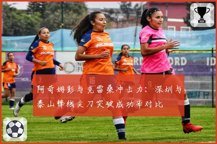 阿奇姆彭与克雷桑冲击力:深圳与泰山锋线尖刀突破成功率对比