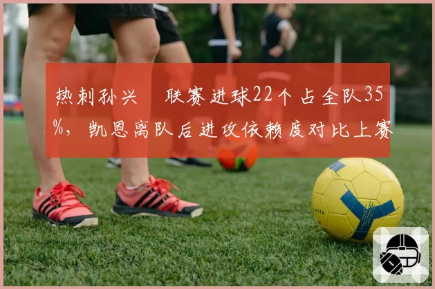 热刺孙兴慜联赛进球22个占全队35%，凯恩离队后进攻依赖度对比上赛季翻倍__br_