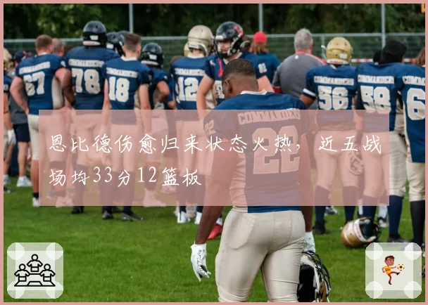 恩比德伤愈归来状态火热,近五战场均33分12篮板