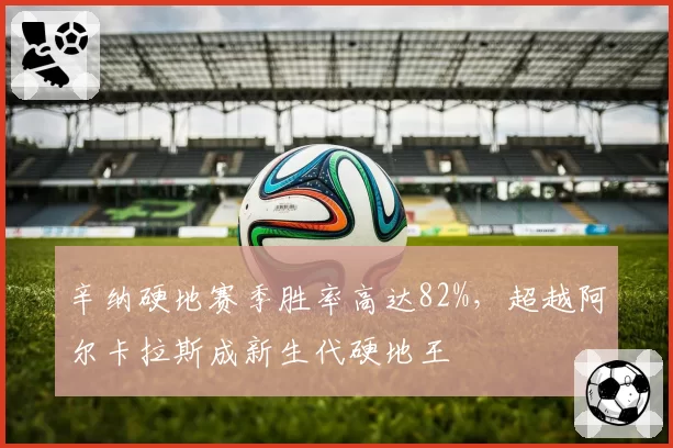 辛纳硬地赛季胜率高达82%,超越阿尔卡拉斯成新生代硬地王