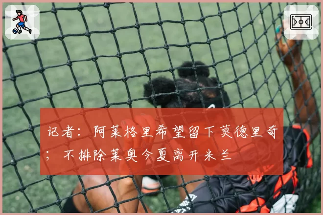 记者：阿莱格里希望留下莫德里奇；不排除莱奥今夏离开米兰