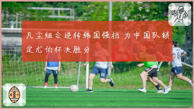 凡尘组合逆转韩国强档 为中国队锁定尤伯杯决胜分