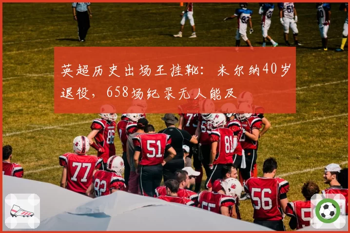 英超历史出场王挂靴：米尔纳40岁退役，658场纪录无人能及