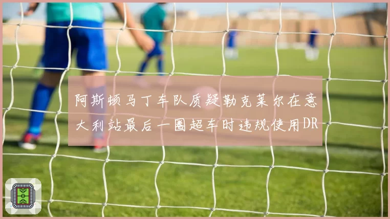 阿斯顿马丁车队质疑勒克莱尔在意大利站最后一圈超车时违规使用DRS,要求FIA复议