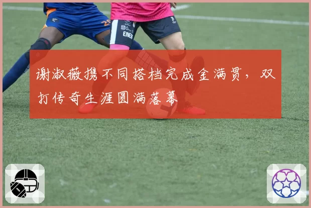 谢淑薇携不同搭档完成金满贯,双打传奇生涯圆满落幕