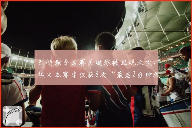 巴特勒季后赛关键球被犯规未吹,热火本赛季仅获8次“最后2分钟改判”联盟垫底