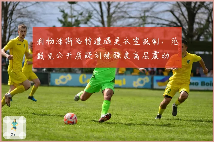 利物浦斯洛特遭遇更衣室抵制,范戴克公开质疑训练强度高层震动