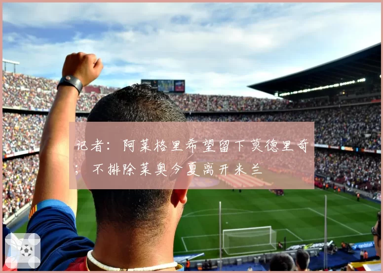 记者:阿莱格里希望留下莫德里奇;不排除莱奥今夏离开米兰