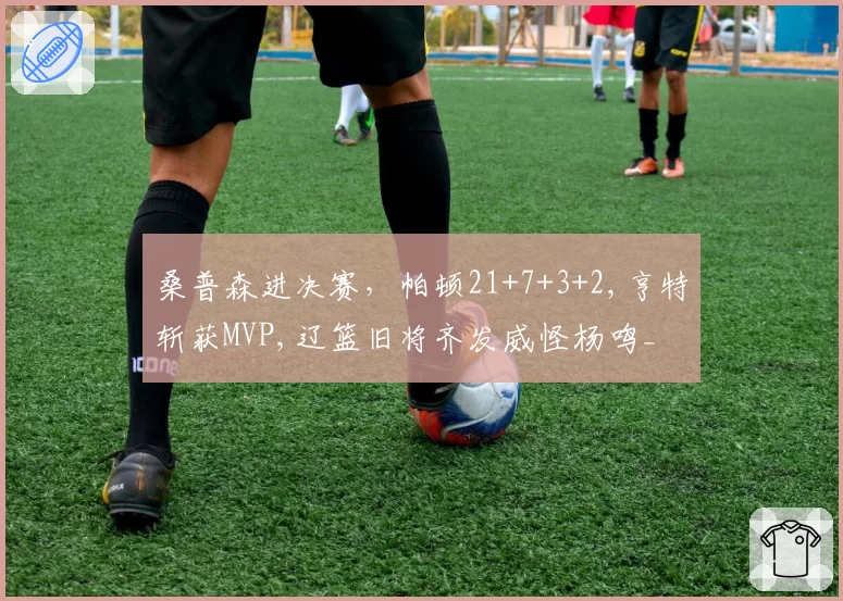 桑普森进决赛，帕顿21+7+3+2,亨特斩获MVP,辽篮旧将齐发威怪杨鸣_