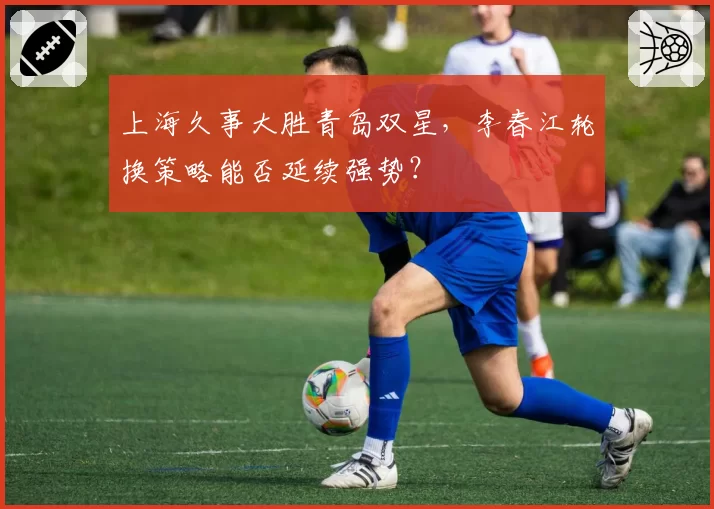 上海久事大胜青岛双星，李春江轮换策略能否延续强势？