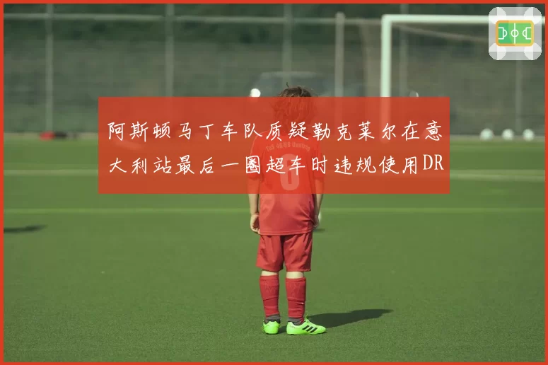 阿斯顿马丁车队质疑勒克莱尔在意大利站最后一圈超车时违规使用DRS,要求FIA复议