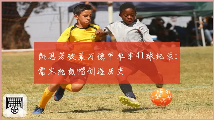 凯恩若破莱万德甲单季41球纪录：需末轮戴帽创造历史