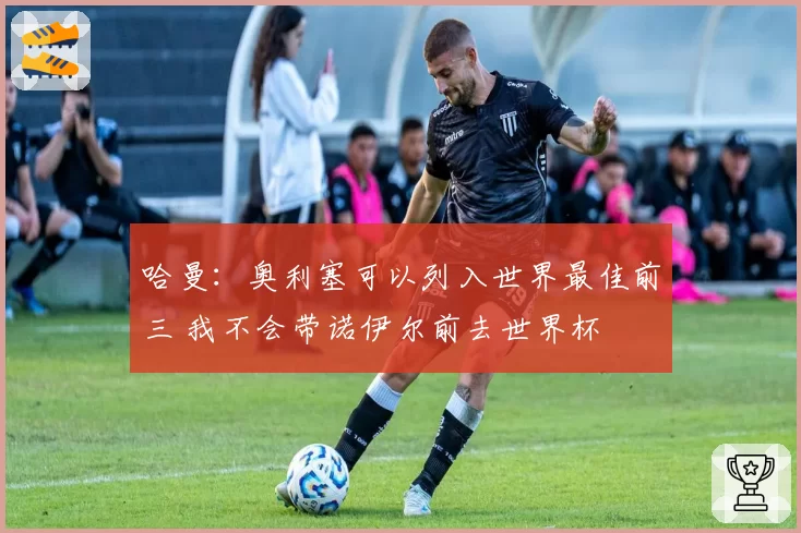 哈曼:奥利塞可以列入世界最佳前三 我不会带诺伊尔前去世界杯