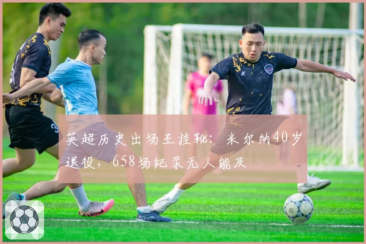 英超历史出场王挂靴：米尔纳40岁退役，658场纪录无人能及